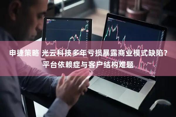 申捷策略 光云科技多年亏损暴露商业模式缺陷？平台依赖症与客户结构难题