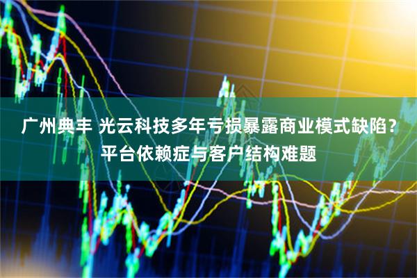 广州典丰 光云科技多年亏损暴露商业模式缺陷？平台依赖症与客户结构难题
