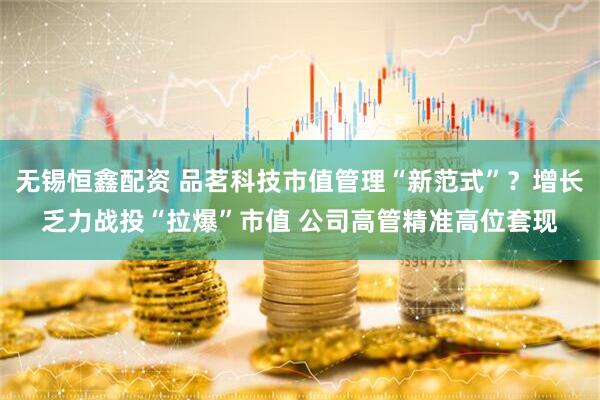 无锡恒鑫配资 品茗科技市值管理“新范式”？增长乏力战投“拉爆”市值 公司高管精准高位套现