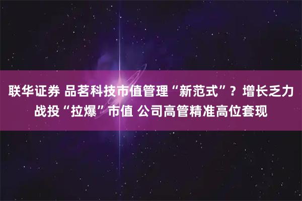 联华证券 品茗科技市值管理“新范式”？增长乏力战投“拉爆”市值 公司高管精准高位套现
