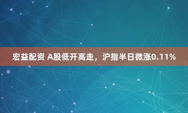 宏益配资 A股低开高走，沪指半日微涨0.11%
