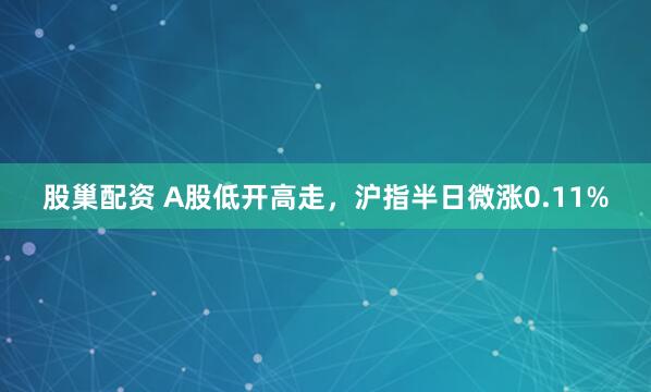 股巢配资 A股低开高走，沪指半日微涨0.11%