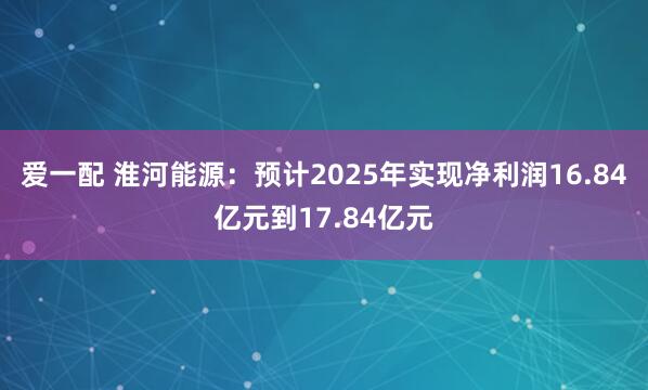 爱一配 淮河能源：预计2025年实现净利润16.84亿元到17.84亿元