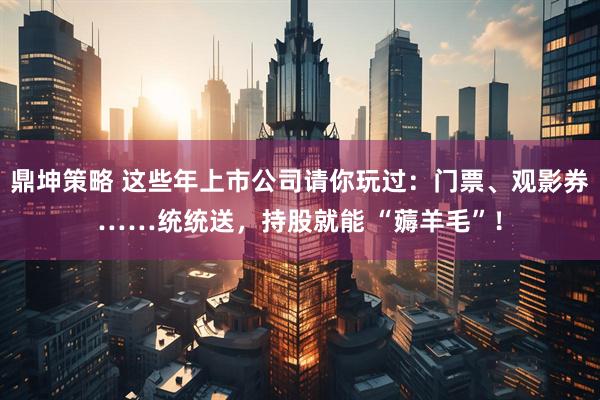 鼎坤策略 这些年上市公司请你玩过：门票、观影券……统统送，持股就能 “薅羊毛”！